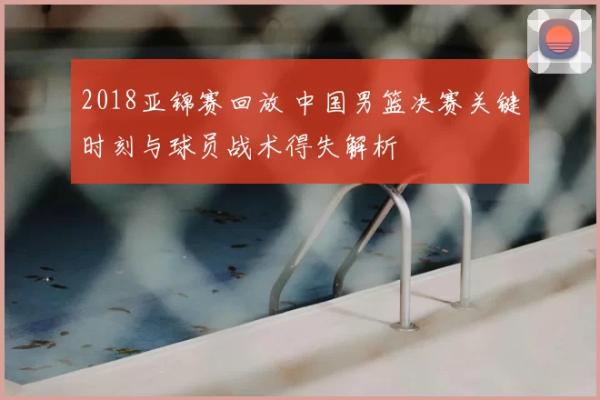 2018亚锦赛回放 中国男篮决赛关键时刻与球员战术得失解析