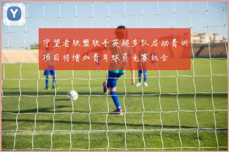 守望者联盟联手英超多队启动青训项目将增加青年球员竞赛机会