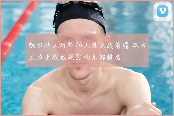 凯尔特人对阵76人焦点战前瞻 双方主力出战成疑影响东部排名
