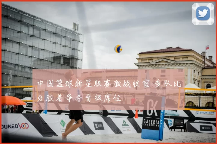 中国篮球新星联赛激战收官 多队比分胶着争夺晋级席位