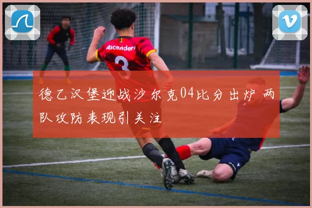 德乙汉堡迎战沙尔克04比分出炉 两队攻防表现引关注