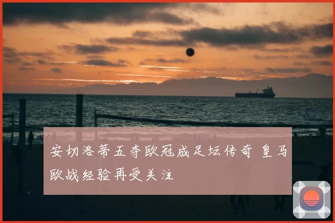 安切洛蒂五夺欧冠成足坛传奇 皇马欧战经验再受关注