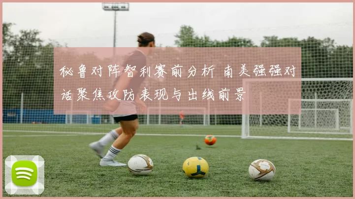 秘鲁对阵智利赛前分析 南美强强对话聚焦攻防表现与出线前景