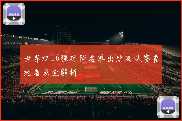 世界杯16强对阵名单出炉淘汰赛首轮看点全解析
