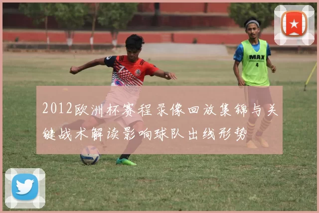 2012欧洲杯赛程录像回放集锦与关键战术解读影响球队出线形势