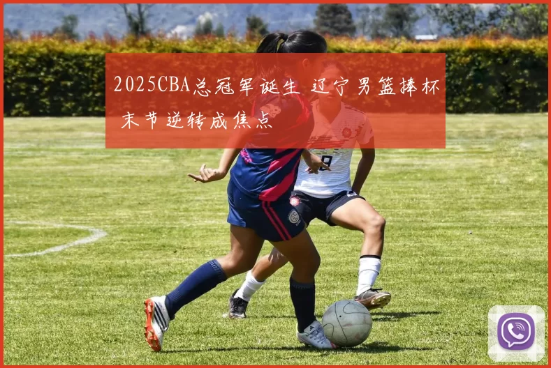 2025CBA总冠军诞生 辽宁男篮捧杯 末节逆转成焦点