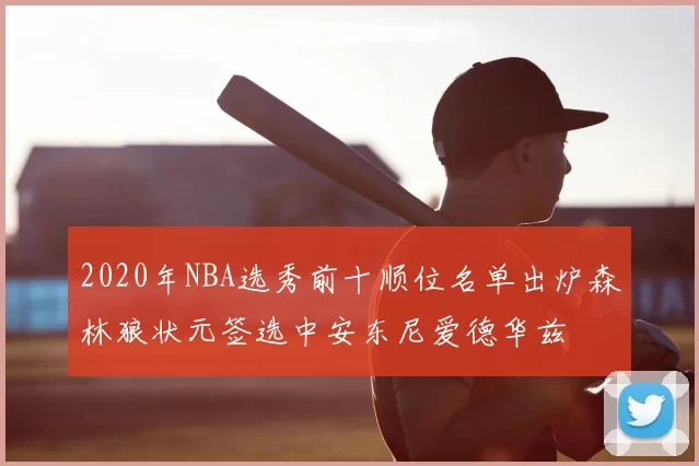 2020年NBA选秀前十顺位名单出炉森林狼状元签选中安东尼爱德华兹