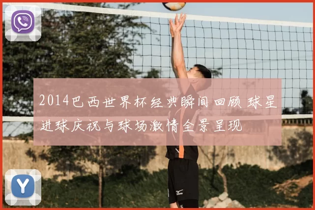 2014巴西世界杯经典瞬间回顾 球星进球庆祝与球场激情全景呈现