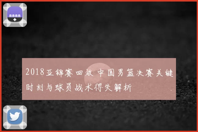2018亚锦赛回放 中国男篮决赛关键时刻与球员战术得失解析