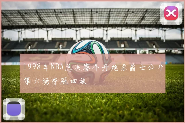 1998年NBA总决赛乔丹绝杀爵士公牛第六场夺冠回放