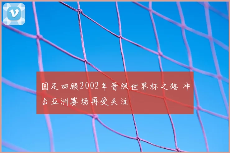 国足回顾2002年晋级世界杯之路 冲击亚洲赛场再受关注