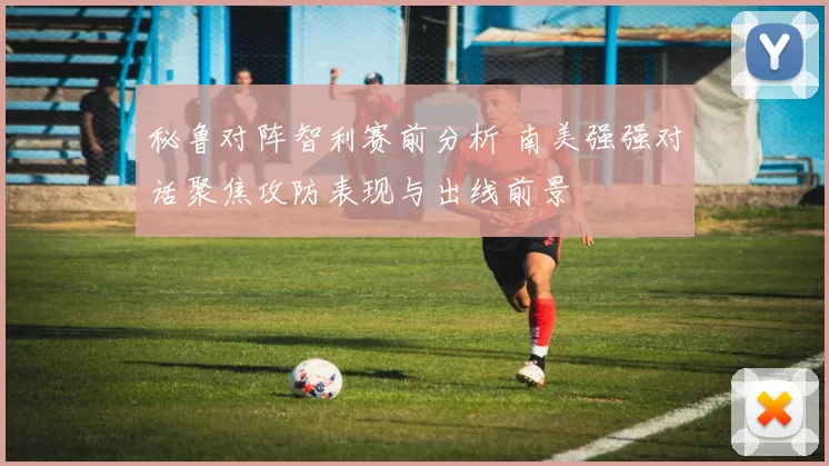 秘鲁对阵智利赛前分析 南美强强对话聚焦攻防表现与出线前景