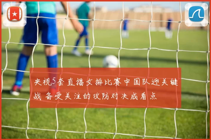 央视5套直播女排比赛中国队迎关键战 备受关注的攻防对决成看点