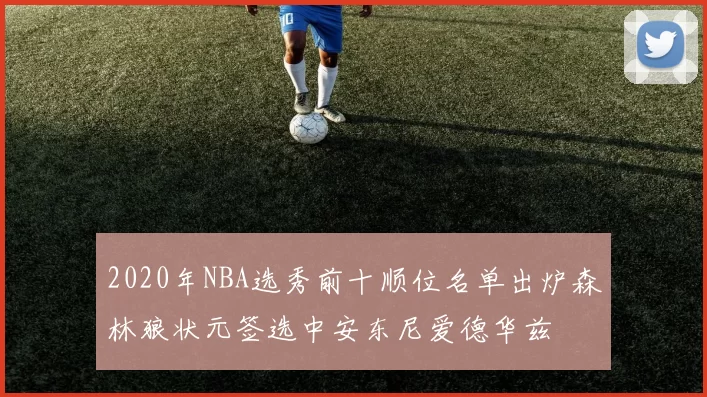 2020年NBA选秀前十顺位名单出炉森林狼状元签选中安东尼爱德华兹