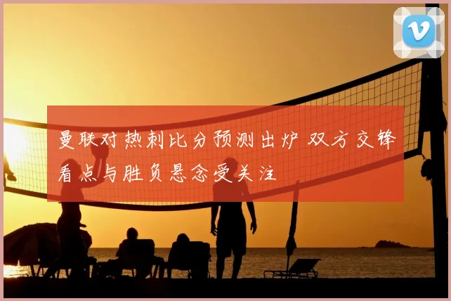 曼联对热刺比分预测出炉 双方交锋看点与胜负悬念受关注