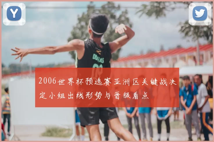 2006世界杯预选赛亚洲区关键战决定小组出线形势与晋级看点