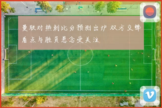 曼联对热刺比分预测出炉 双方交锋看点与胜负悬念受关注