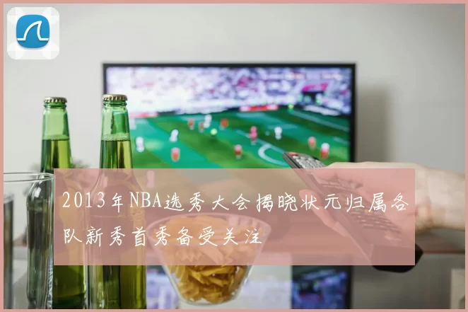 2013年NBA选秀大会揭晓状元归属各队新秀首秀备受关注