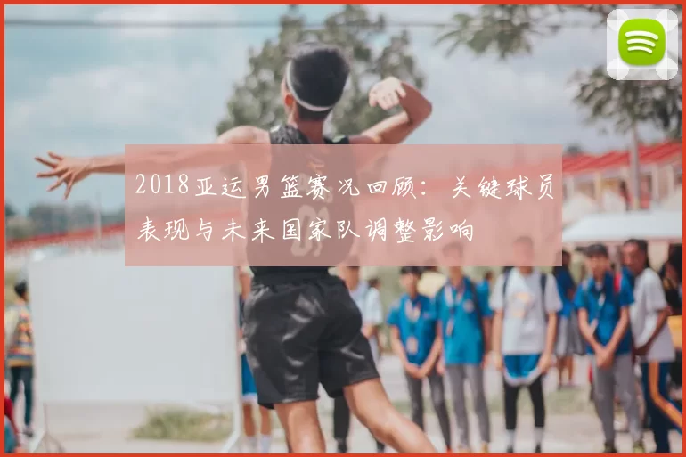 2018亚运男篮赛况回顾:关键球员表现与未来国家队调整影响