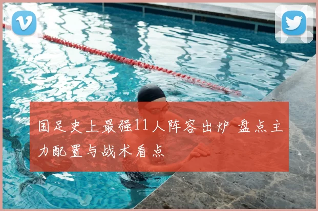 国足史上最强11人阵容出炉 盘点主力配置与战术看点