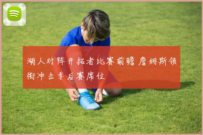 湖人对阵开拓者比赛前瞻 詹姆斯领衔冲击季后赛席位