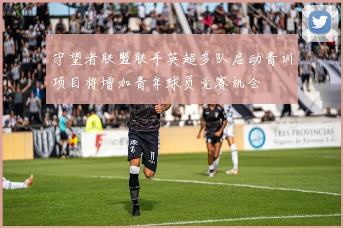 守望者联盟联手英超多队启动青训项目将增加青年球员竞赛机会