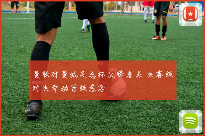 曼联对曼城足总杯交锋看点 决赛级对决牵动晋级悬念