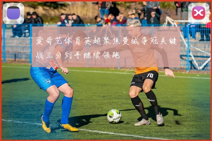 爱奇艺体育英超聚焦曼城争冠关键战三分到手继续领跑