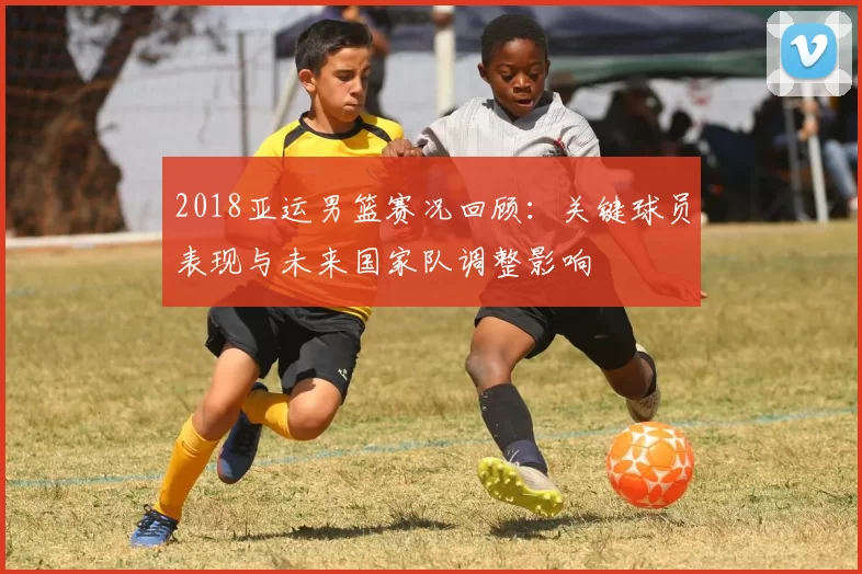 2018亚运男篮赛况回顾:关键球员表现与未来国家队调整影响