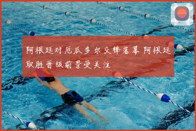 阿根廷对厄瓜多尔交锋落幕 阿根廷取胜晋级前景受关注