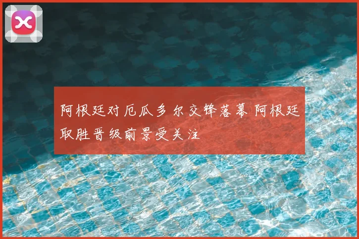 阿根廷对厄瓜多尔交锋落幕 阿根廷取胜晋级前景受关注