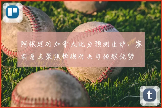 阿根廷对加拿大比分预测出炉，赛前看点聚焦锋线对决与控球优势