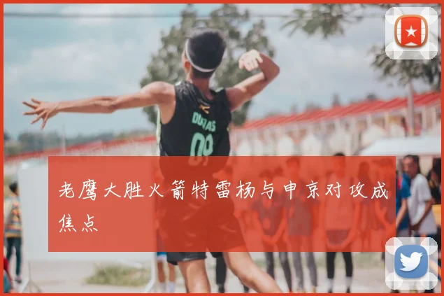 老鹰大胜火箭特雷杨与申京对攻成焦点