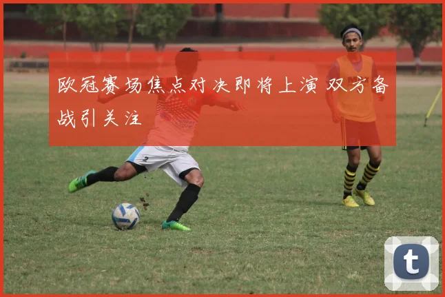 欧冠赛场焦点对决即将上演 双方备战引关注