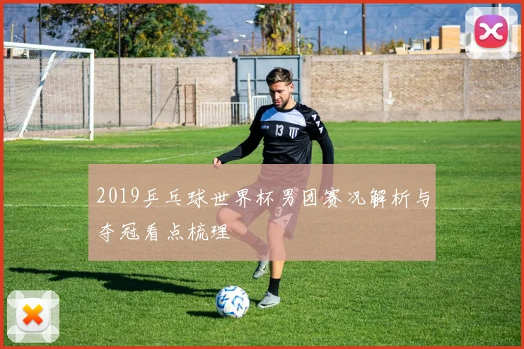 2019乒乓球世界杯男团赛况解析与夺冠看点梳理