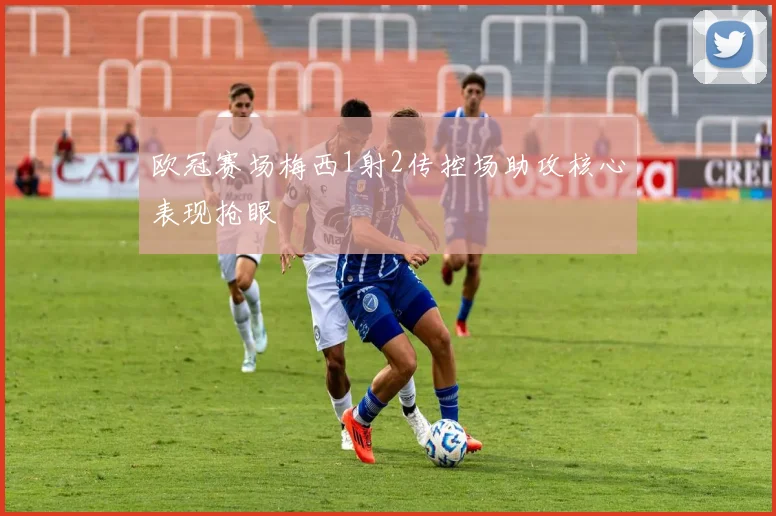 欧冠赛场梅西1射2传控场助攻核心表现抢眼