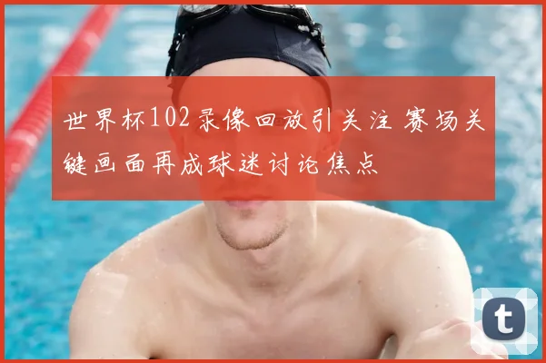 世界杯102录像回放引关注 赛场关键画面再成球迷讨论焦点