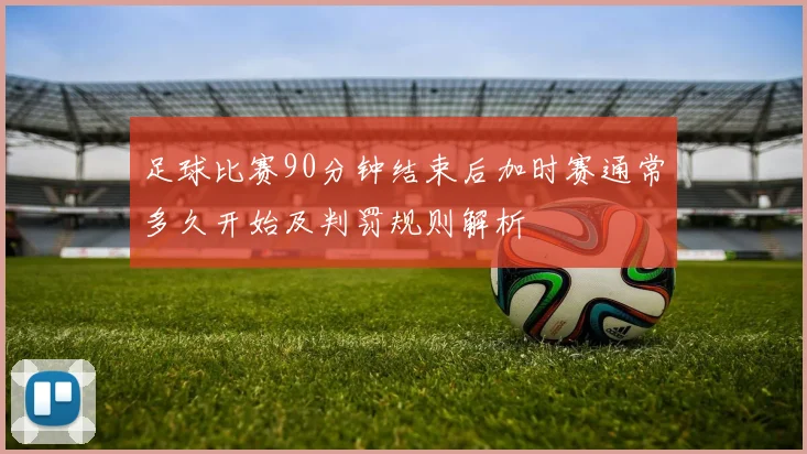 足球比赛90分钟结束后加时赛通常多久开始及判罚规则解析