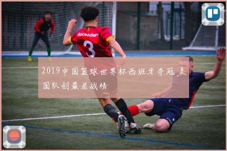 2019中国篮球世界杯西班牙夺冠 美国队创最差战绩