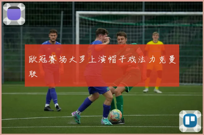 欧冠赛场大罗上演帽子戏法力克曼联