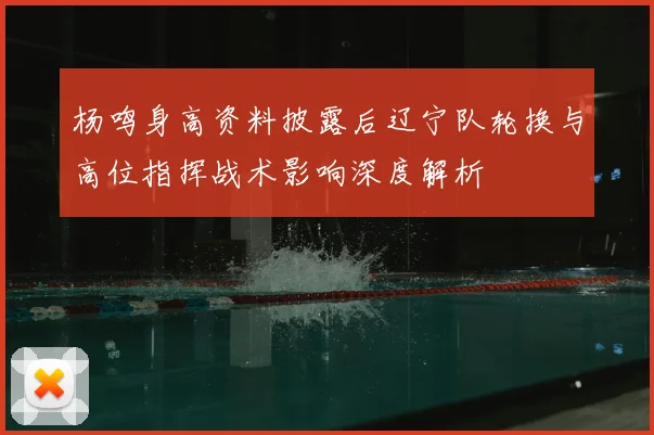 杨鸣身高资料披露后辽宁队轮换与高位指挥战术影响深度解析
