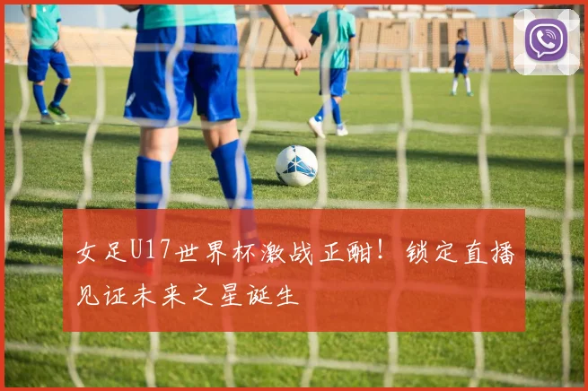 女足U17世界杯激战正酣！锁定直播见证未来之星诞生
