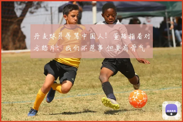 丹麦球员辱骂中国人！董路指着对方怒斥：我们不惹事 但要有骨气