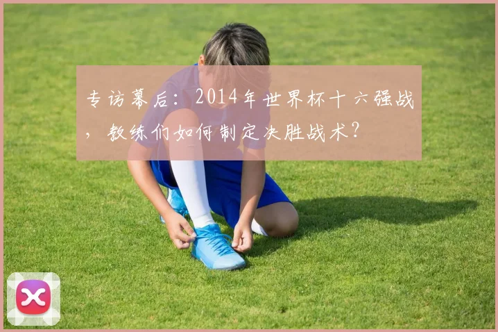 专访幕后:2014年世界杯十六强战,教练们如何制定决胜战术?