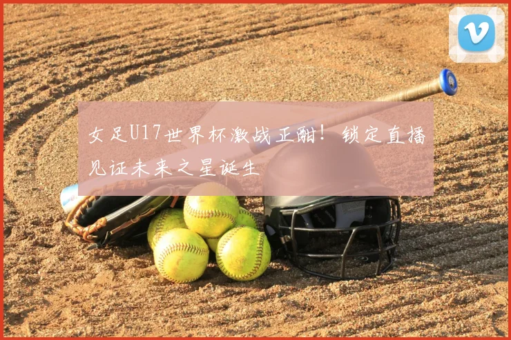 女足U17世界杯激战正酣!锁定直播见证未来之星诞生