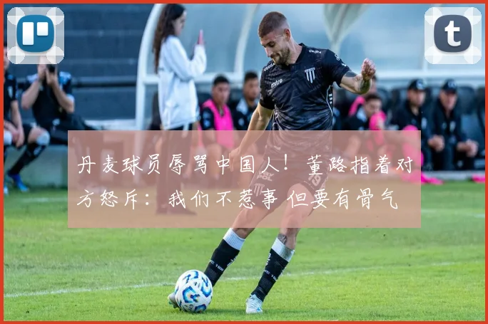 丹麦球员辱骂中国人！董路指着对方怒斥：我们不惹事 但要有骨气