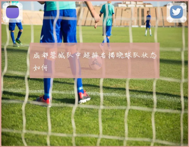 成都蓉城队中超排名揭晓球队状态如何