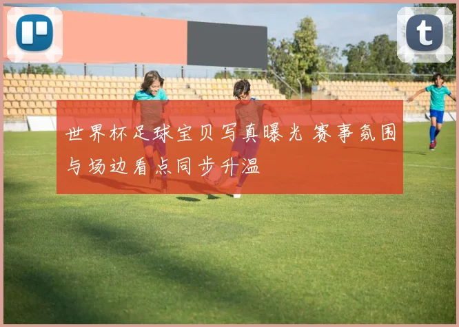 世界杯足球宝贝写真曝光 赛事氛围与场边看点同步升温