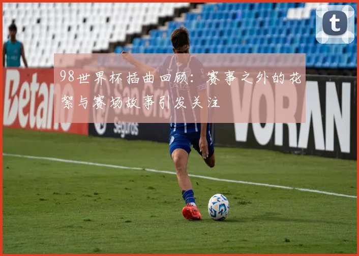98世界杯插曲回顾:赛事之外的花絮与赛场故事引发关注